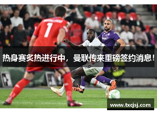 热身赛炙热进行中，曼联传来重磅签约消息！