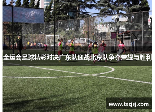全运会足球精彩对决广东队迎战北京队争夺荣耀与胜利